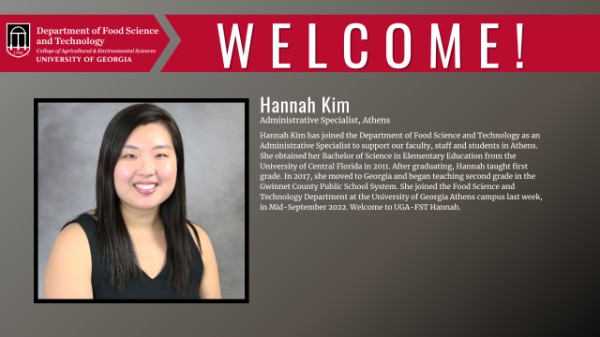 Please join us in welcoming Hannah Kim to the Department of Food Science and Technology as an Administrative Specialist to support our faculty, staff and students in Athens. She obtained her Bachelor of Science in Elementary Education from the University of Central Florida in 2011. After graduating, Hannah taught first grade. In 2017, she moved to Georgia and began teaching second grade in the Gwinnet County Public School System. She joined the Food Science and Technology Department at the University of Georgia Athens campus last week, in Mid-September 2022. Welcome to UGA-FST Hannah.